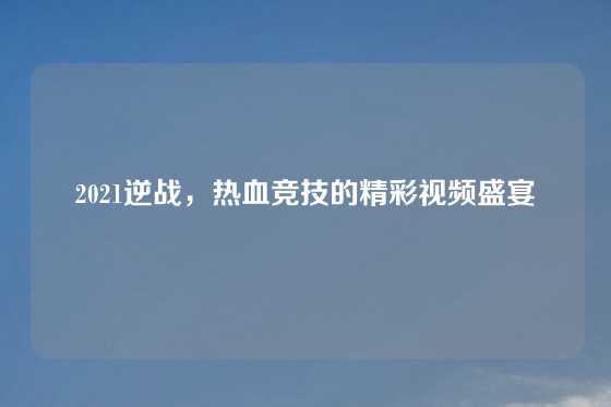 2021逆战，热血竞技的精彩视频盛宴