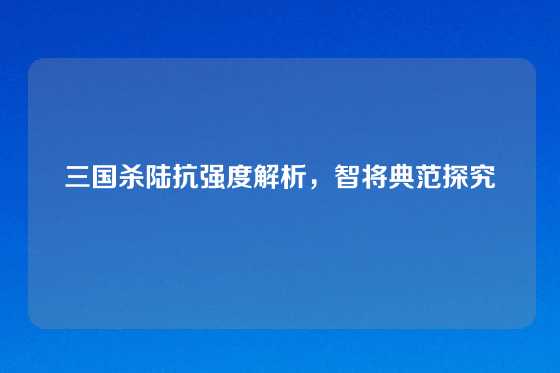 三国杀陆抗强度解析，智将典范探究