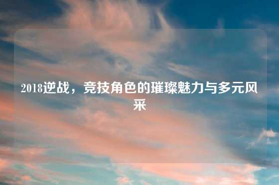 2018逆战，竞技角色的璀璨魅力与多元风采