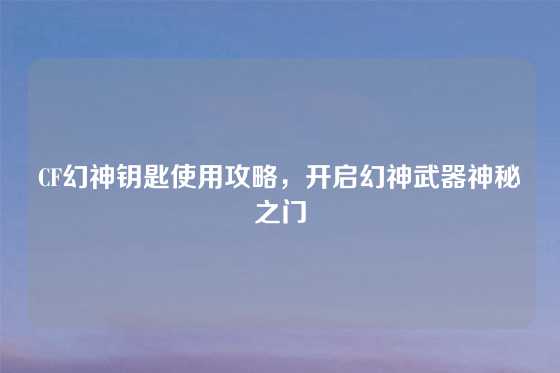 CF幻神钥匙使用攻略，开启幻神武器神秘之门