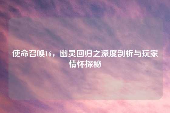 使命召唤16，幽灵回归之深度剖析与玩家情怀探秘