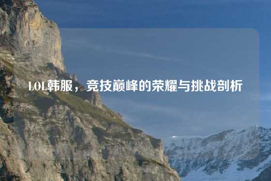 LOL韩服，竞技巅峰的荣耀与挑战剖析