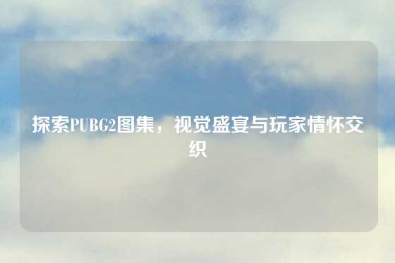 探索PUBG2图集，视觉盛宴与玩家情怀交织