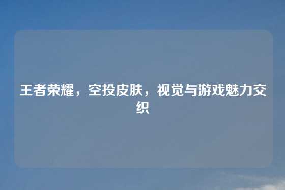 王者荣耀，空投皮肤，视觉与游戏魅力交织