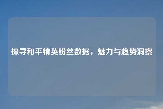 探寻和平精英粉丝数据，魅力与趋势洞察