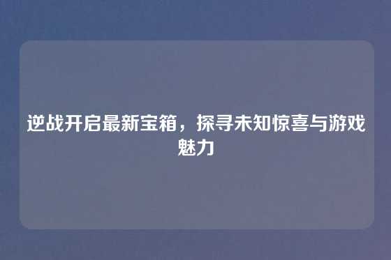 逆战开启最新宝箱，探寻未知惊喜与游戏魅力