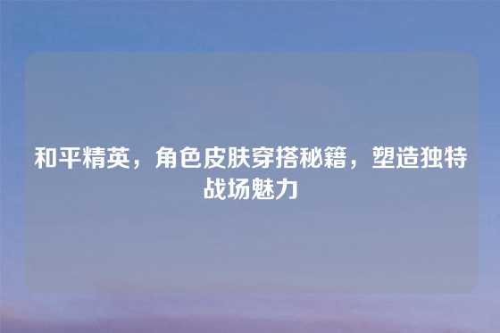 和平精英，角色皮肤穿搭秘籍，塑造独特战场魅力