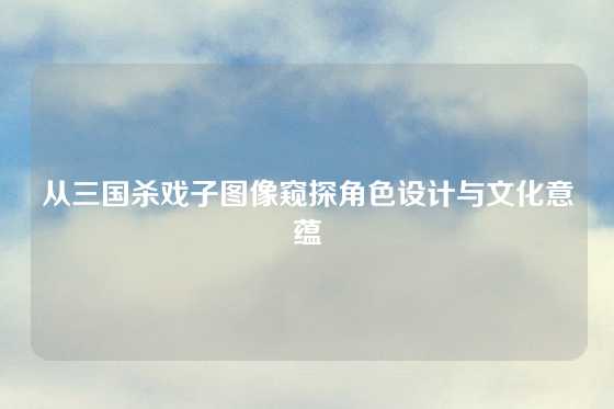 从三国杀戏子图像窥探角色设计与文化意蕴