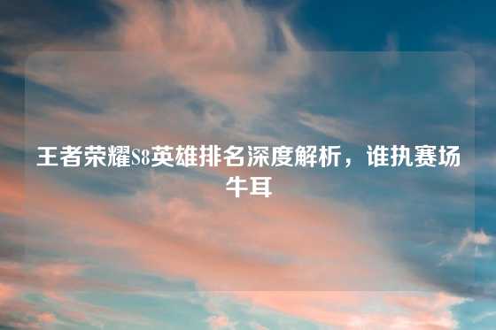 王者荣耀S8英雄排名深度解析，谁执赛场牛耳