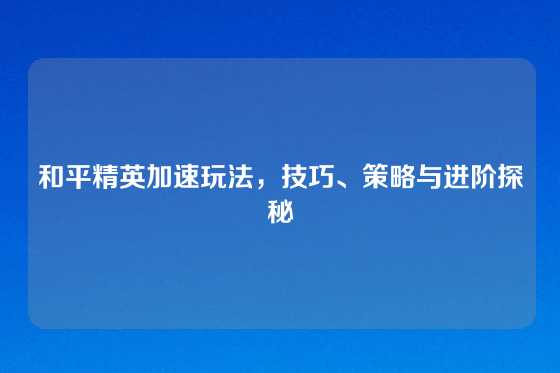 和平精英加速玩法，技巧、策略与进阶探秘