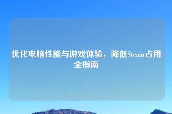 优化电脑性能与游戏体验，降低Steam占用全指南