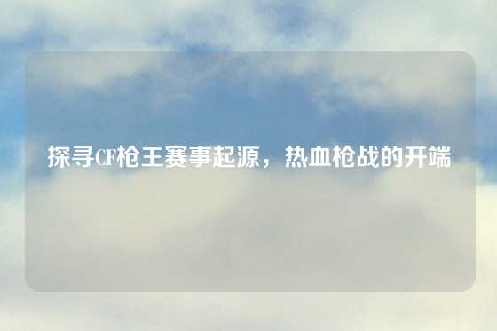 探寻CF枪王赛事起源，热血枪战的开端