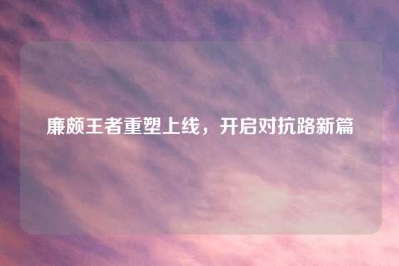 廉颇王者重塑上线，开启对抗路新篇