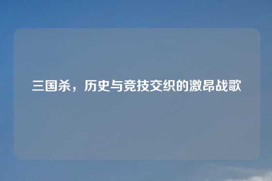 三国杀，历史与竞技交织的激昂战歌
