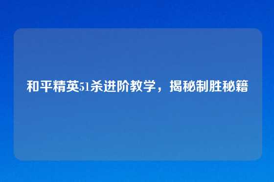 和平精英51杀进阶教学，揭秘制胜秘籍
