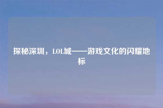 探秘深圳，LOL城——游戏文化的闪耀地标