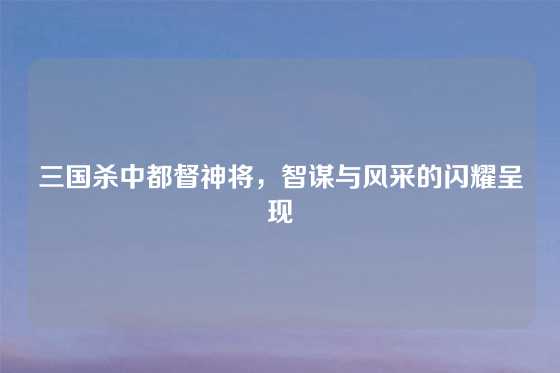 三国杀中都督神将，智谋与风采的闪耀呈现