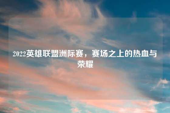 2022英雄联盟洲际赛，赛场之上的热血与荣耀