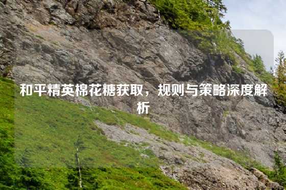 和平精英棉花糖获取，规则与策略深度解析