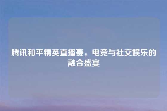 腾讯和平精英直播赛，电竞与社交娱乐的融合盛宴