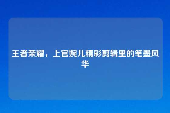 王者荣耀，上官婉儿精彩剪辑里的笔墨风华