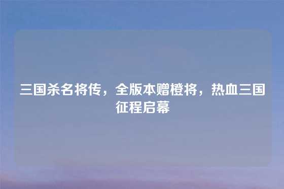 三国杀名将传，全版本赠橙将，热血三国征程启幕