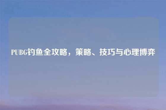 PUBG钓鱼全攻略，策略、技巧与心理博弈