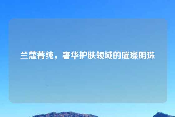 兰蔻菁纯，奢华护肤领域的璀璨明珠