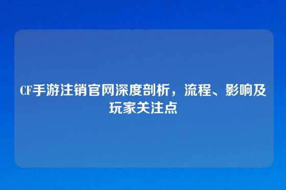CF手游注销官网深度剖析，流程、影响及玩家关注点