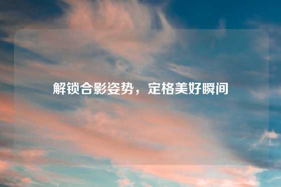 解锁合影姿势，定格美好瞬间