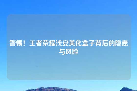 警惕！王者荣耀浅安美化盒子背后的隐患与风险