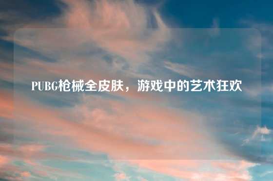 PUBG枪械全皮肤，游戏中的艺术狂欢