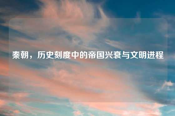 秦朝，历史刻度中的帝国兴衰与文明进程
