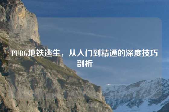 PUBG地铁逃生，从入门到精通的深度技巧剖析