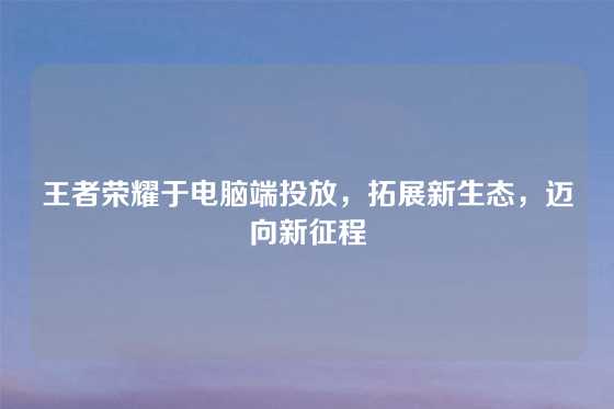 王者荣耀于电脑端投放，拓展新生态，迈向新征程