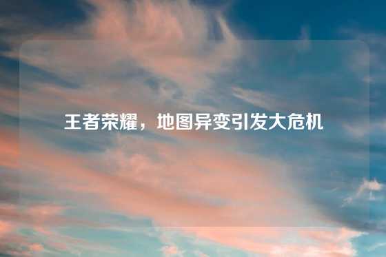 王者荣耀，地图异变引发大危机