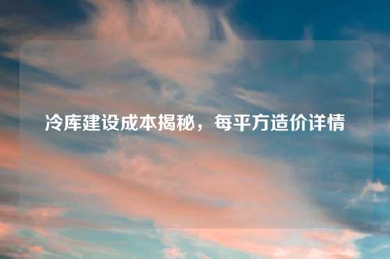 冷库建设成本揭秘，每平方造价详情