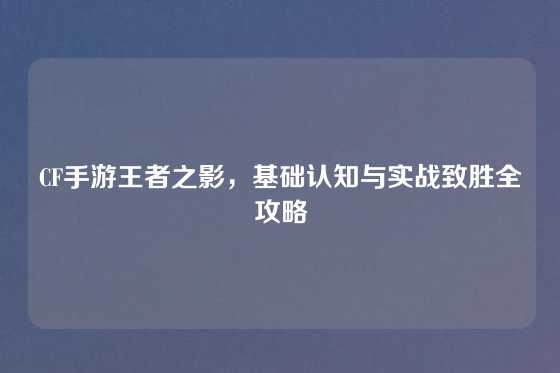 CF手游王者之影，基础认知与实战致胜全攻略