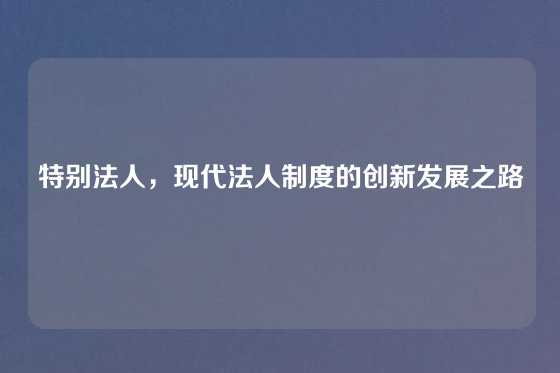 特别法人，现代法人制度的创新发展之路
