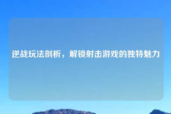 逆战玩法剖析，解锁射击游戏的独特魅力