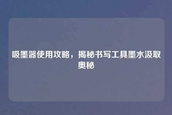 吸墨器使用攻略，揭秘书写工具墨水汲取奥秘