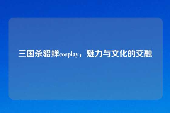 三国杀貂蝉cosplay，魅力与文化的交融