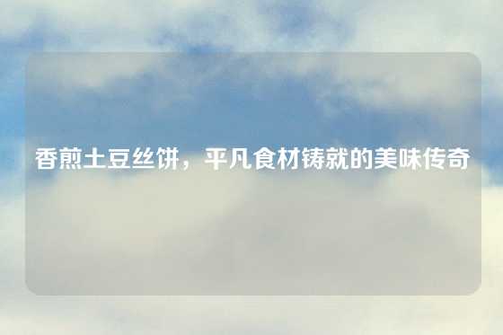 香煎土豆丝饼，平凡食材铸就的美味传奇