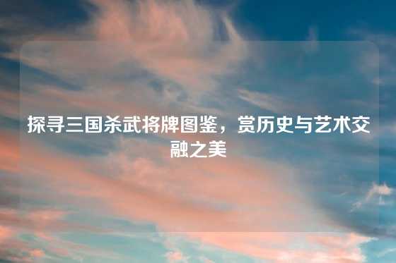 探寻三国杀武将牌图鉴，赏历史与艺术交融之美