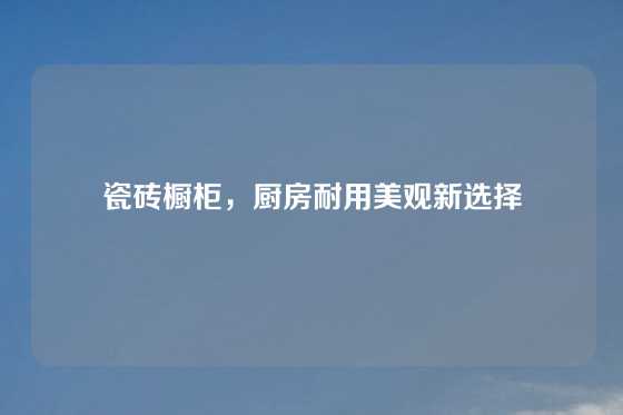 瓷砖橱柜，厨房耐用美观新选择