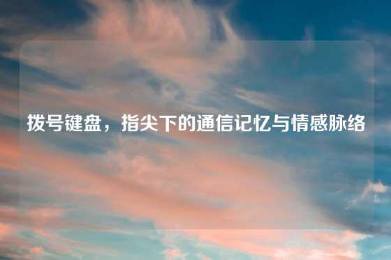 拨号键盘，指尖下的通信记忆与情感脉络
