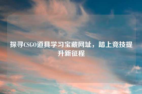 探寻CSGO道具学习宝藏网址，踏上竞技提升新征程