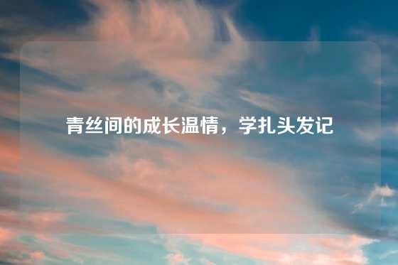 青丝间的成长温情，学扎头发记