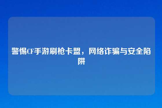 警惕CF手游刷枪卡盟，网络诈骗与安全陷阱