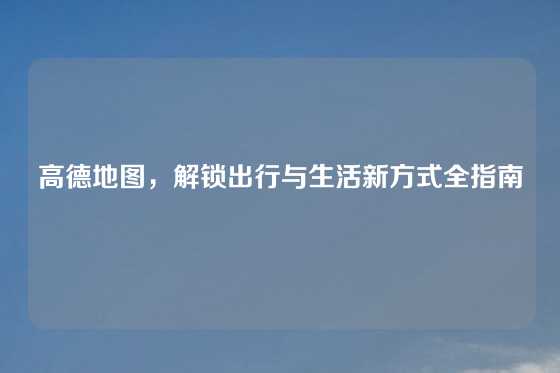 高德地图，解锁出行与生活新方式全指南